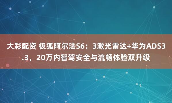 大彩配资 极狐阿尔法S6：3激光雷达+华为ADS3.3，20万内智驾安全与流畅体验双升级