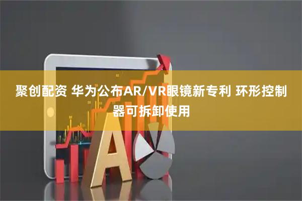 聚创配资 华为公布AR/VR眼镜新专利 环形控制器可拆卸使用