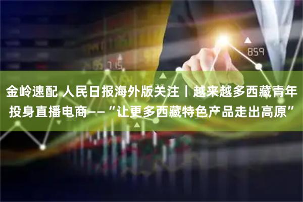 金岭速配 人民日报海外版关注丨越来越多西藏青年投身直播电商——“让更多西藏特色产品走出高原”
