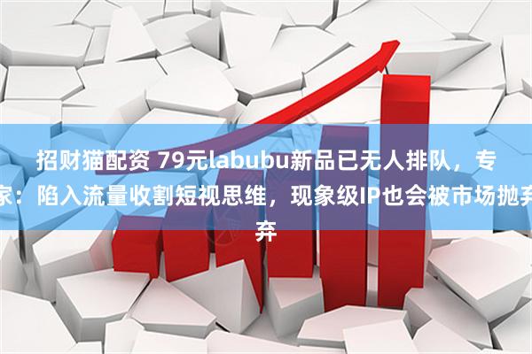 招财猫配资 79元labubu新品已无人排队，专家：陷入流量收割短视思维，现象级IP也会被市场抛弃