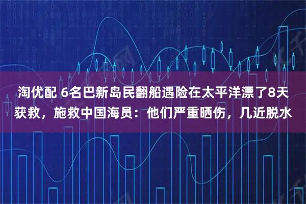 淘优配 6名巴新岛民翻船遇险在太平洋漂了8天获救，施救中国海员：他们严重晒伤，几近脱水