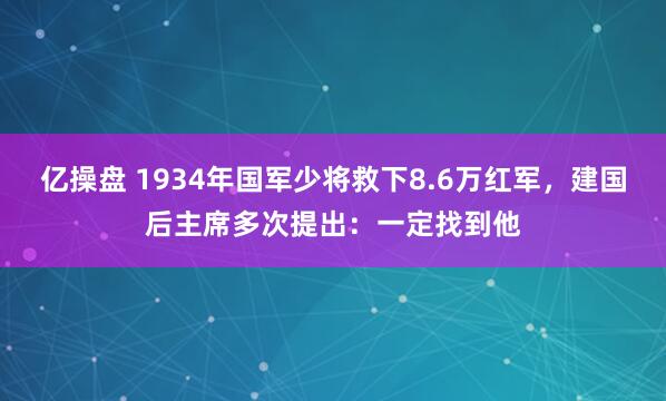 亿操盘 1934年国军少将救下8.6万红军，建国后主席多次提出：一定找到他