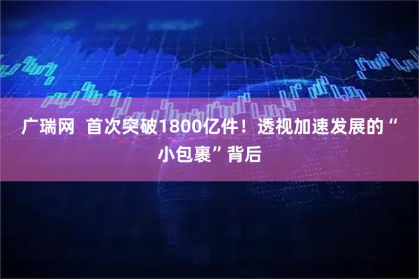 广瑞网  首次突破1800亿件！透视加速发展的“小包裹”背后
