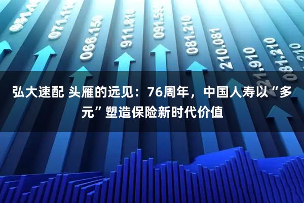 弘大速配 头雁的远见：76周年，中国人寿以“多元”塑造保险新时代价值