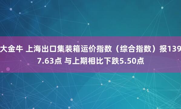 大金牛 上海出口集装箱运价指数（综合指数）报1397.63点 与上期相比下跌5.50点