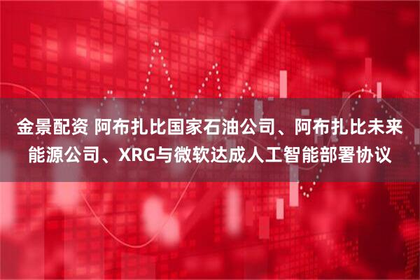 金景配资 阿布扎比国家石油公司、阿布扎比未来能源公司、XRG与微软达成人工智能部署协议
