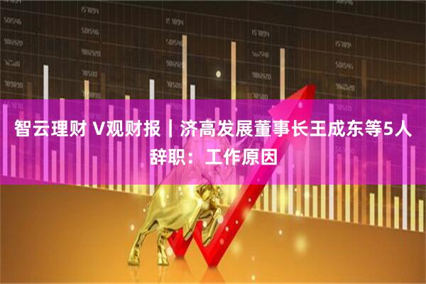 智云理财 V观财报|济高发展董事长王成东等5人辞职:工作原因
