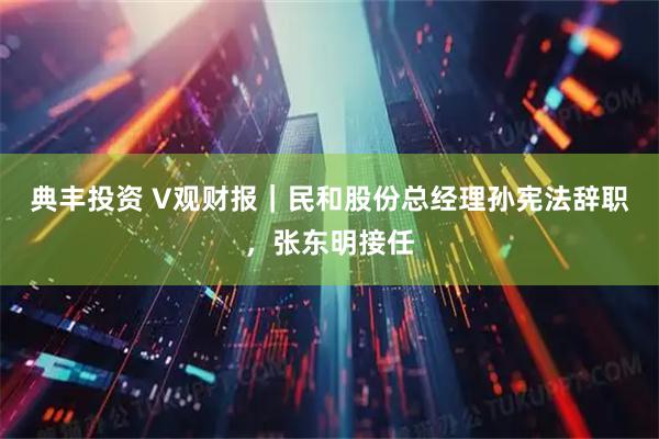 典丰投资 V观财报|民和股份总经理孙宪法辞职,张东明接任