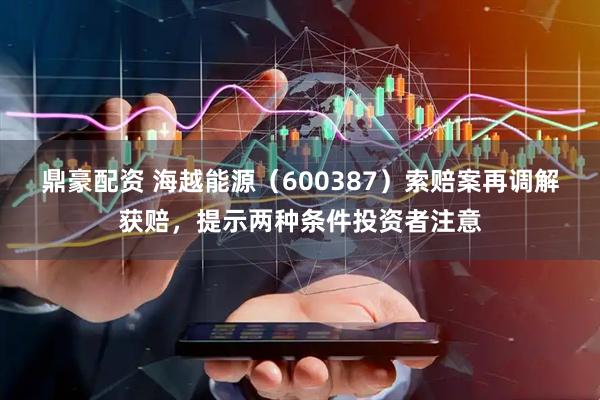 鼎豪配资 海越能源（600387）索赔案再调解获赔，提示两种条件投资者注意