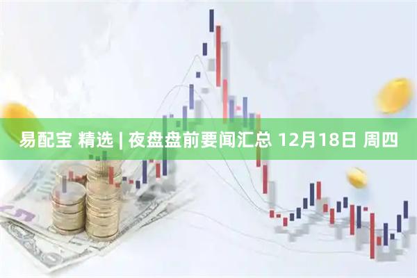 易配宝 精选 | 夜盘盘前要闻汇总 12月18日 周四