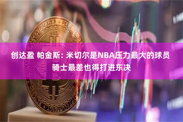 创达盈 帕金斯: 米切尔是NBA压力最大的球员 骑士最差也得打进东决