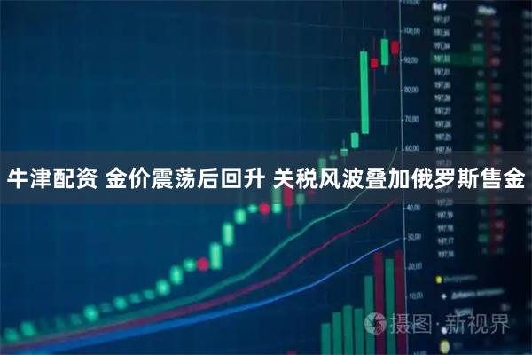 牛津配资 金价震荡后回升 关税风波叠加俄罗斯售金