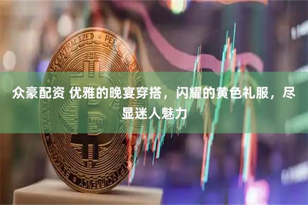 众豪配资 优雅的晚宴穿搭,闪耀的黄色礼服,尽显迷人魅力