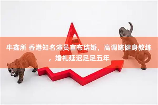 牛鑫所 香港知名演员宣布结婚，高调嫁健身教练，婚礼延迟足足五年